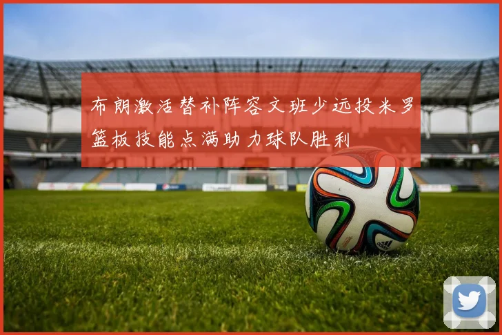 布朗激活替补阵容文班少远投米罗篮板技能点满助力球队胜利