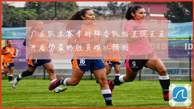 广东队本赛季对阵各队均呈现五五开局势最终胜负难以预测