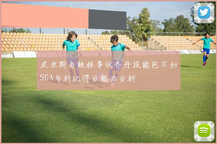 皮尔斯与铁林争议乔丹技能包不如SGA与科比得分能力分析