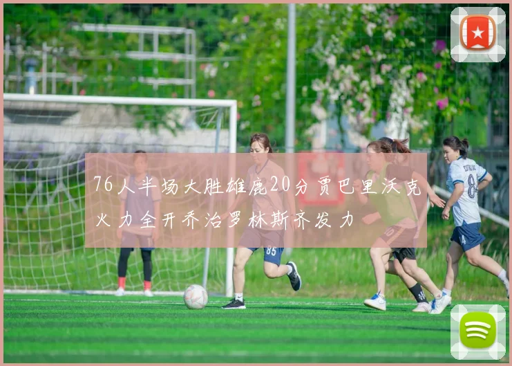 76人半场大胜雄鹿20分贾巴里沃克火力全开乔治罗林斯齐发力