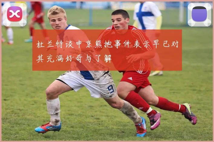 杜兰特谈申京熊抱事件表示早已对其充满好奇与了解