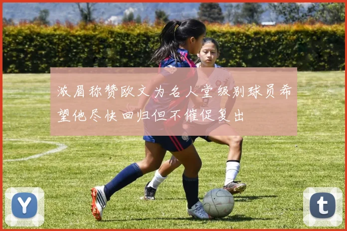 浓眉称赞欧文为名人堂级别球员希望他尽快回归但不催促复出