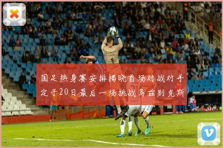 国足热身赛安排揭晓首场对战对手定于20日最后一场挑战乌兹别克斯坦