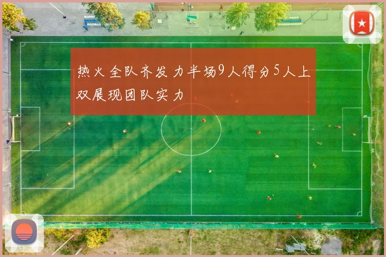 热火全队齐发力半场9人得分5人上双展现团队实力