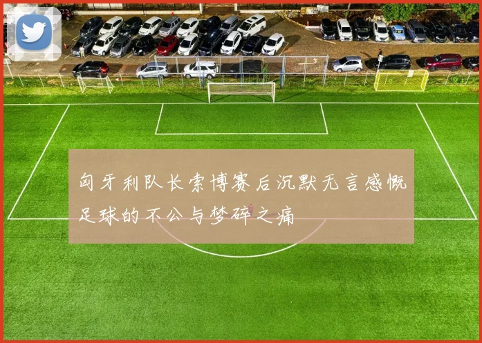 匈牙利队长索博赛后沉默无言感慨足球的不公与梦碎之痛