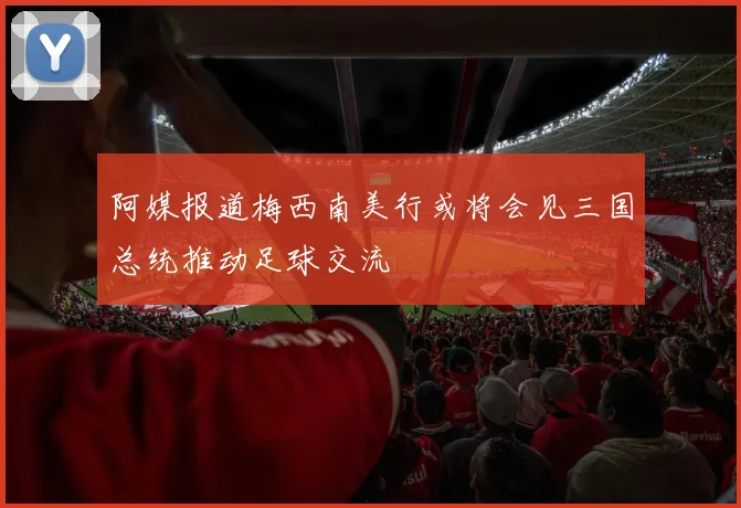 阿媒报道梅西南美行或将会见三国总统推动足球交流