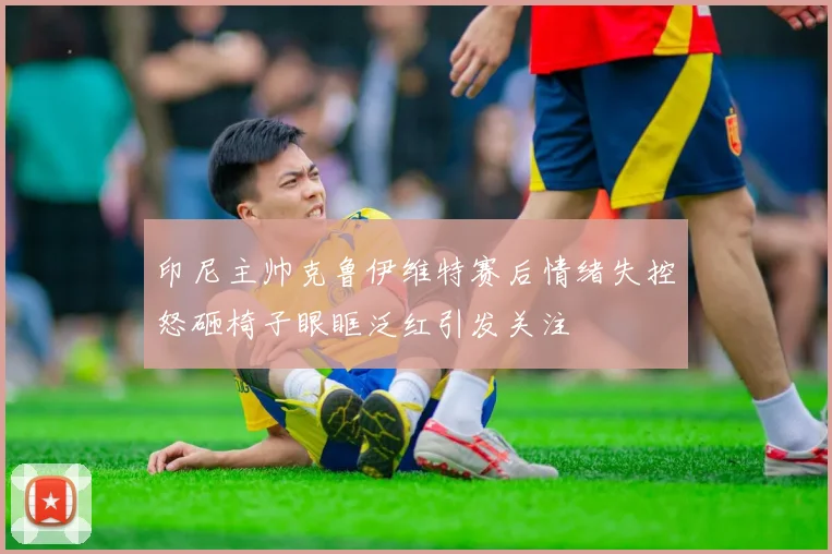 印尼主帅克鲁伊维特赛后情绪失控怒砸椅子眼眶泛红引发关注